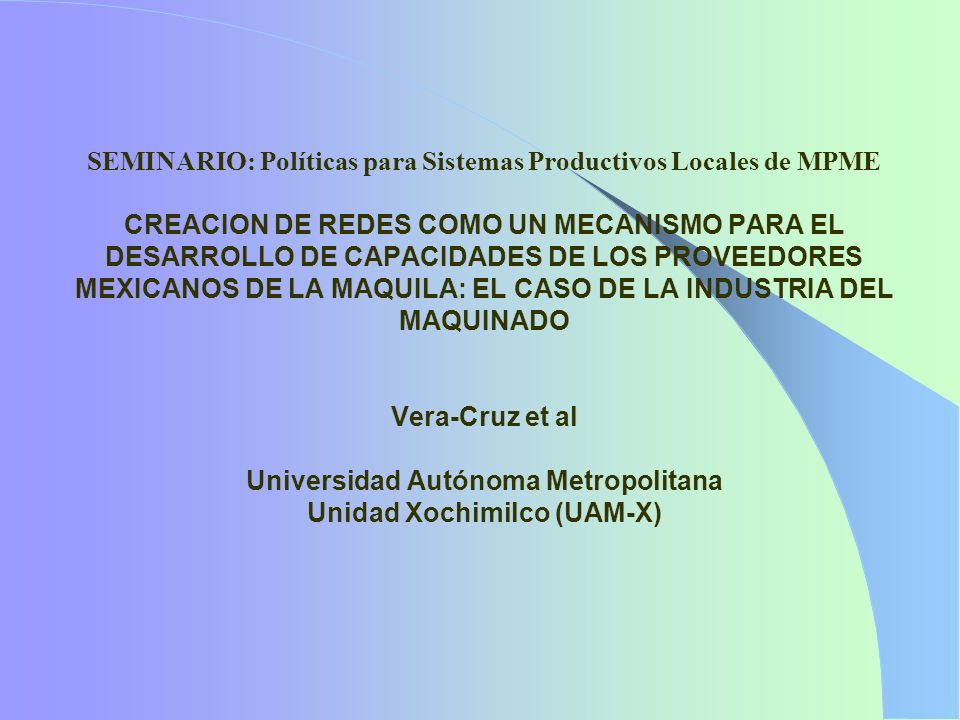 SEMINARIO: Políticas para Sistemas Productivos Locales de MPME CREACION DE REDES COMO UN MECANISMO PARA EL DESARROLLO DE CAPACIDADES DE LOS PROVEEDORES MEXICANOS DE LA MAQUILA: EL CASO DE LA INDUSTRIA DEL MAQUINADO Vera-Cruz et al Universidad Autónoma Metropolitana Unidad Xochimilco (UAM-X)