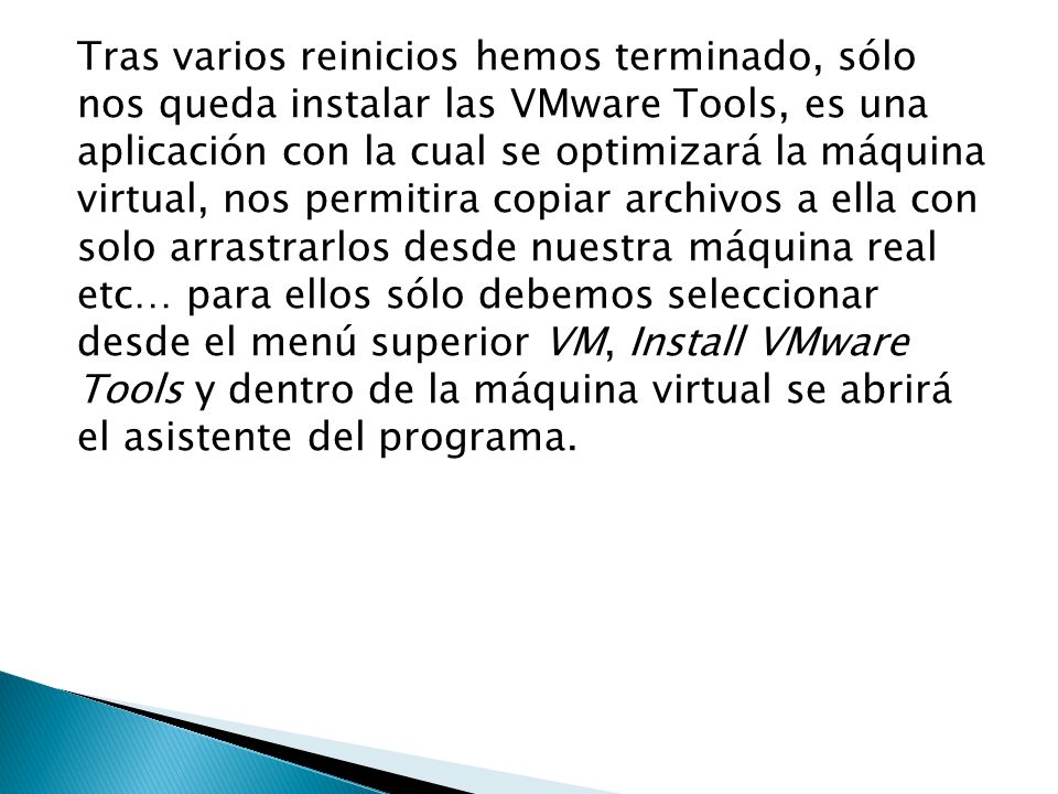 Tras varios reinicios hemos terminado, sólo nos queda instalar las VMware Tools, es una aplicación con la cual se optimizará la máquina virtual, nos permitira copiar archivos a ella con solo arrastrarlos desde nuestra máquina real etc… para ellos sólo debemos seleccionar desde el menú superior VM, Install VMware Tools y dentro de la máquina virtual se abrirá el asistente del programa.