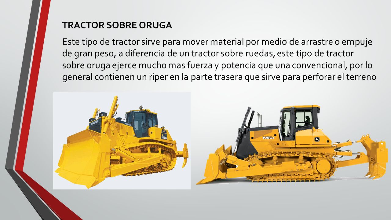 TRACTOR SOBRE ORUGA Este tipo de tractor sirve para mover material por medio de arrastre o empuje de gran peso, a diferencia de un tractor sobre ruedas, este tipo de tractor sobre oruga ejerce mucho mas fuerza y potencia que una convencional, por lo general contienen un riper en la parte trasera que sirve para perforar el terreno