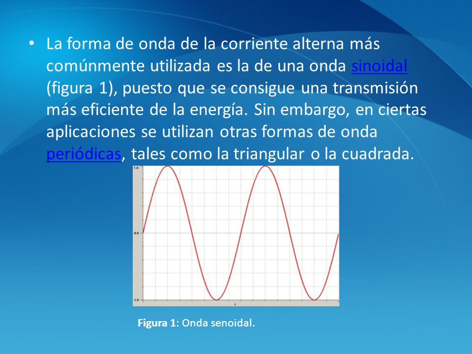 La forma de onda de la corriente alterna más comúnmente utilizada es la de una onda sinoidal (figura 1), puesto que se consigue una transmisión más eficiente de la energía. Sin embargo, en ciertas aplicaciones se utilizan otras formas de onda periódicas, tales como la triangular o la cuadrada.
