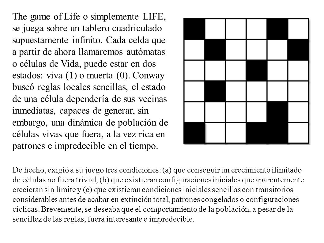 The game of Life o simplemente LIFE, se juega sobre un tablero cuadriculado supuestamente infinito. Cada celda que a partir de ahora llamaremos autómatas o células de Vida, puede estar en dos estados: viva (1) o muerta (0). Conway buscó reglas locales sencillas, el estado de una célula dependería de sus vecinas inmediatas, capaces de generar, sin embargo, una dinámica de población de células vivas que fuera, a la vez rica en patrones e impredecible en el tiempo.