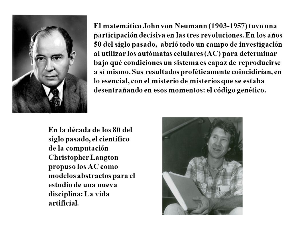 El matemático John von Neumann ( ) tuvo una participación decisiva en las tres revoluciones. En los años 50 del siglo pasado, abrió todo un campo de investigación al utilizar los autómatas celulares (AC) para determinar bajo qué condiciones un sistema es capaz de reproducirse a sí mismo. Sus resultados proféticamente coincidirían, en lo esencial, con el misterio de misterios que se estaba desentrañando en esos momentos: el código genético.