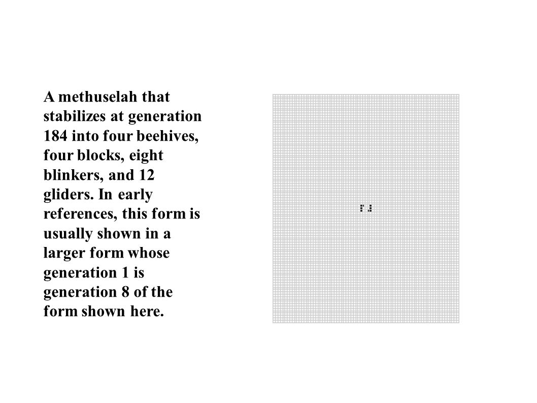 A methuselah that stabilizes at generation 184 into four beehives, four blocks, eight blinkers, and 12 gliders.