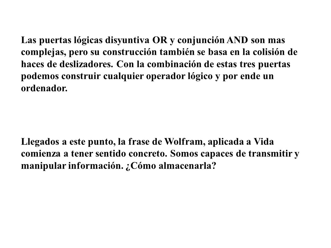 Las puertas lógicas disyuntiva OR y conjunción AND son mas complejas, pero su construcción también se basa en la colisión de haces de deslizadores. Con la combinación de estas tres puertas podemos construir cualquier operador lógico y por ende un ordenador.