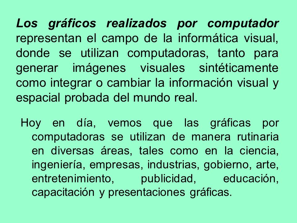 Los gráficos realizados por computador representan el campo de la informática visual, donde se utilizan computadoras, tanto para generar imágenes visuales sintéticamente como integrar o cambiar la información visual y espacial probada del mundo real.