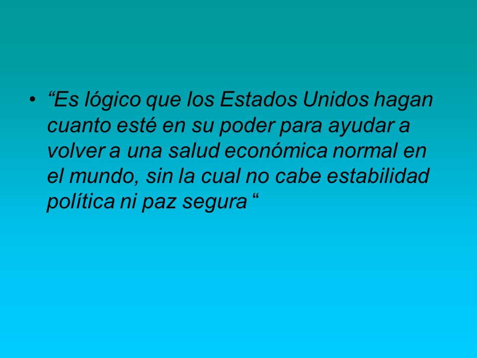 Es lógico que los Estados Unidos hagan cuanto esté en su poder para ayudar a volver a una salud económica normal en el mundo, sin la cual no cabe estabilidad política ni paz segura