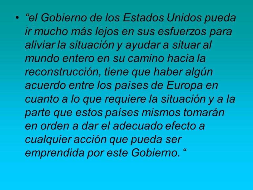 el Gobierno de los Estados Unidos pueda ir mucho más lejos en sus esfuerzos para aliviar la situación y ayudar a situar al mundo entero en su camino hacia la reconstrucción, tiene que haber algún acuerdo entre los países de Europa en cuanto a lo que requiere la situación y a la parte que estos países mismos tomarán en orden a dar el adecuado efecto a cualquier acción que pueda ser emprendida por este Gobierno.