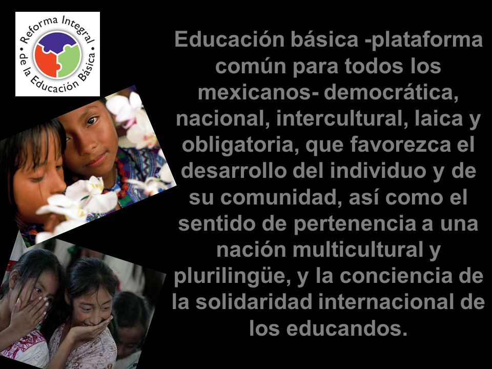 Educación básica -plataforma común para todos los mexicanos- democrática, nacional, intercultural, laica y obligatoria, que favorezca el desarrollo del individuo y de su comunidad, así como el sentido de pertenencia a una nación multicultural y plurilingüe, y la conciencia de la solidaridad internacional de los educandos.
