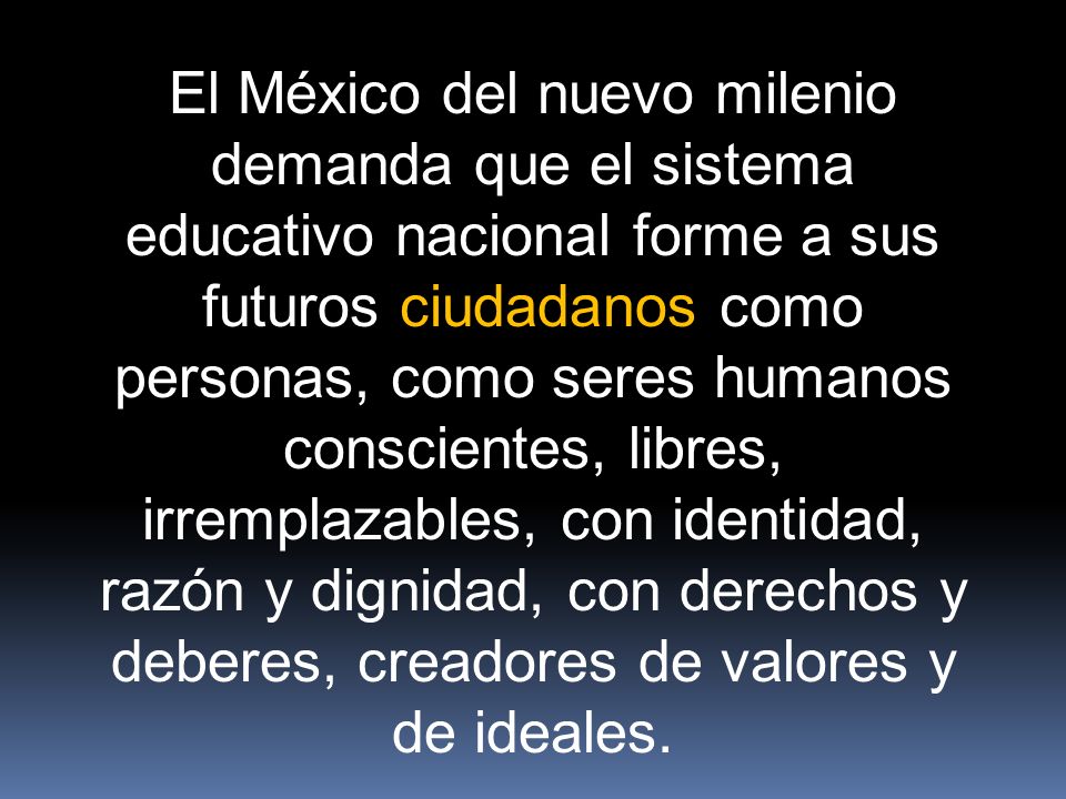 El México del nuevo milenio demanda que el sistema educativo nacional forme a sus futuros ciudadanos como personas, como seres humanos conscientes, libres, irremplazables, con identidad, razón y dignidad, con derechos y deberes, creadores de valores y de ideales.