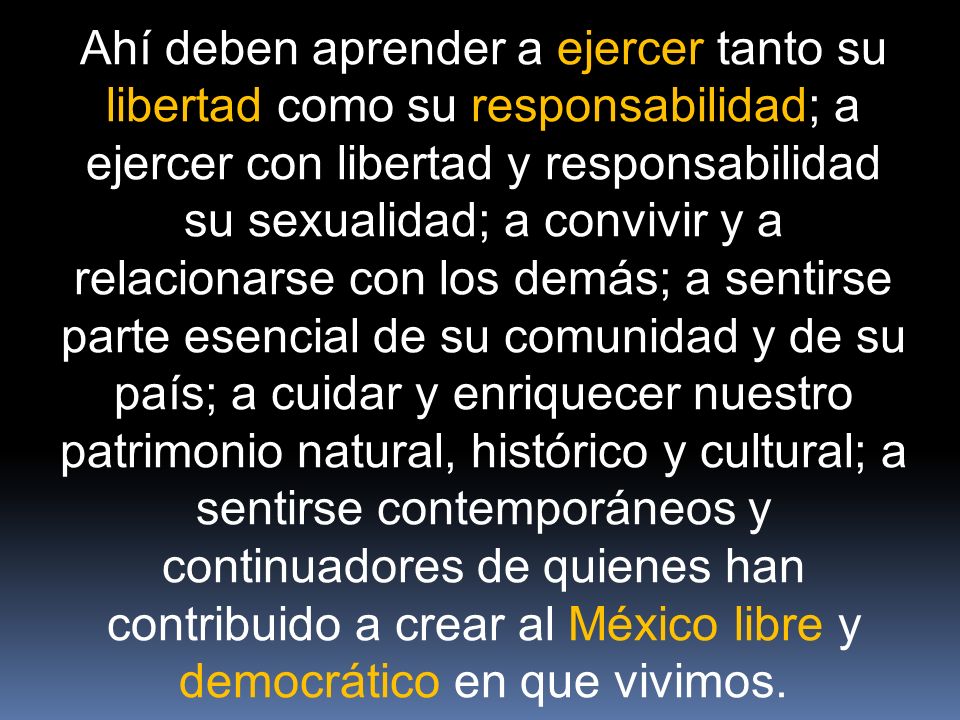 Ahí deben aprender a ejercer tanto su libertad como su responsabilidad; a ejercer con libertad y responsabilidad su sexualidad; a convivir y a relacionarse con los demás; a sentirse parte esencial de su comunidad y de su país; a cuidar y enriquecer nuestro patrimonio natural, histórico y cultural; a sentirse contemporáneos y continuadores de quienes han contribuido a crear al México libre y democrático en que vivimos.
