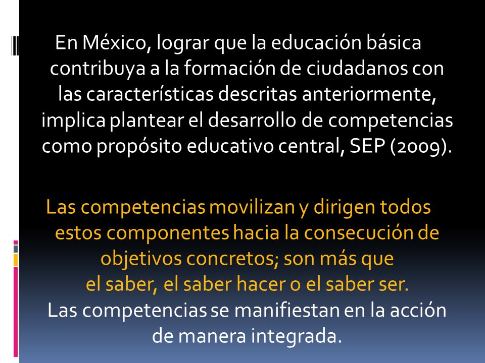 En México, lograr que la educación básica contribuya a la formación de ciudadanos con las características descritas anteriormente, implica plantear el desarrollo de competencias como propósito educativo central, SEP (2009).