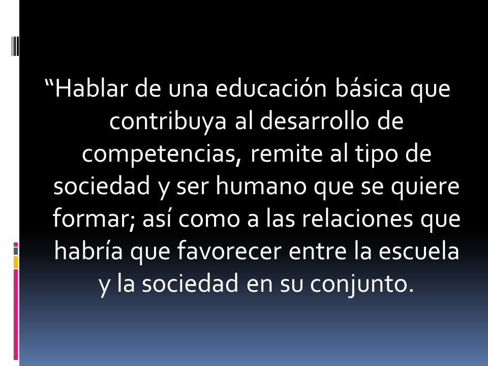 Hablar de una educación básica que contribuya al desarrollo de competencias, remite al tipo de sociedad y ser humano que se quiere formar; así como a las relaciones que habría que favorecer entre la escuela y la sociedad en su conjunto.