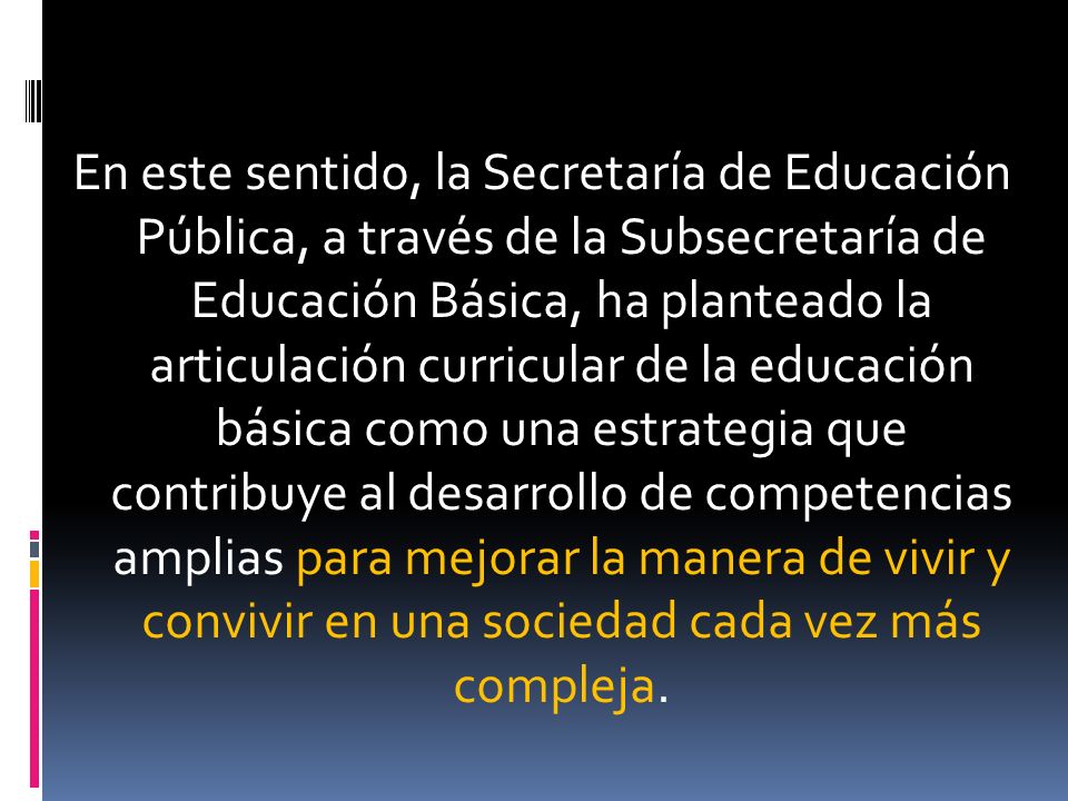 En este sentido, la Secretaría de Educación Pública, a través de la Subsecretaría de Educación Básica, ha planteado la articulación curricular de la educación básica como una estrategia que contribuye al desarrollo de competencias amplias para mejorar la manera de vivir y convivir en una sociedad cada vez más compleja.