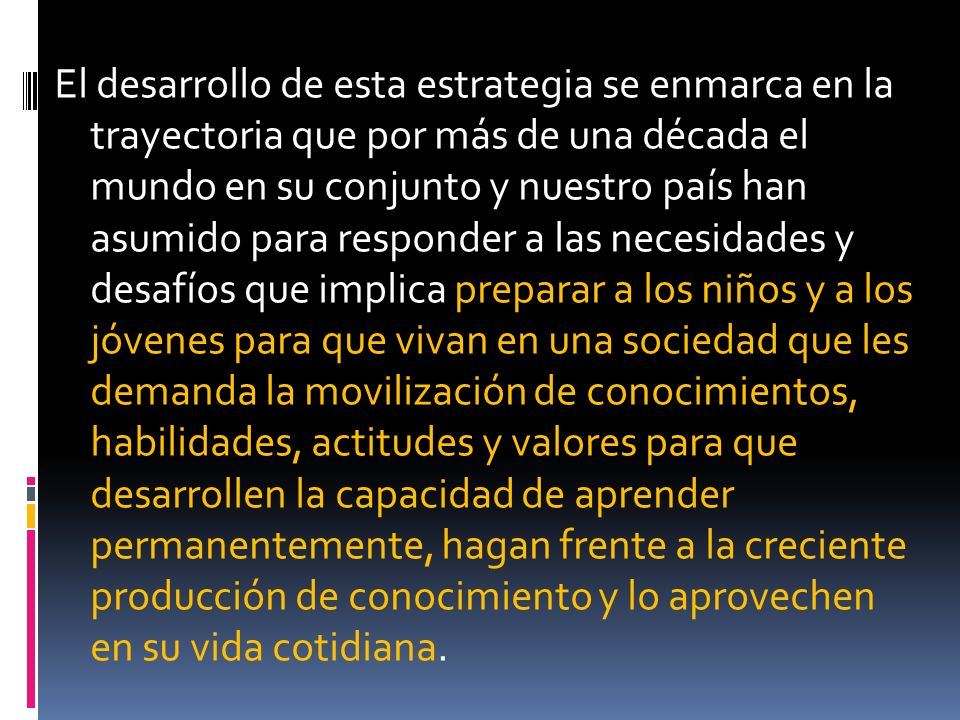 El desarrollo de esta estrategia se enmarca en la trayectoria que por más de una década el mundo en su conjunto y nuestro país han asumido para responder a las necesidades y desafíos que implica preparar a los niños y a los jóvenes para que vivan en una sociedad que les demanda la movilización de conocimientos, habilidades, actitudes y valores para que desarrollen la capacidad de aprender permanentemente, hagan frente a la creciente producción de conocimiento y lo aprovechen en su vida cotidiana.