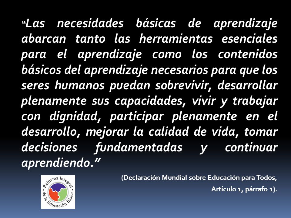 Las necesidades básicas de aprendizaje abarcan tanto las herramientas esenciales para el aprendizaje como los contenidos básicos del aprendizaje necesarios para que los seres humanos puedan sobrevivir, desarrollar plenamente sus capacidades, vivir y trabajar con dignidad, participar plenamente en el desarrollo, mejorar la calidad de vida, tomar decisiones fundamentadas y continuar aprendiendo.