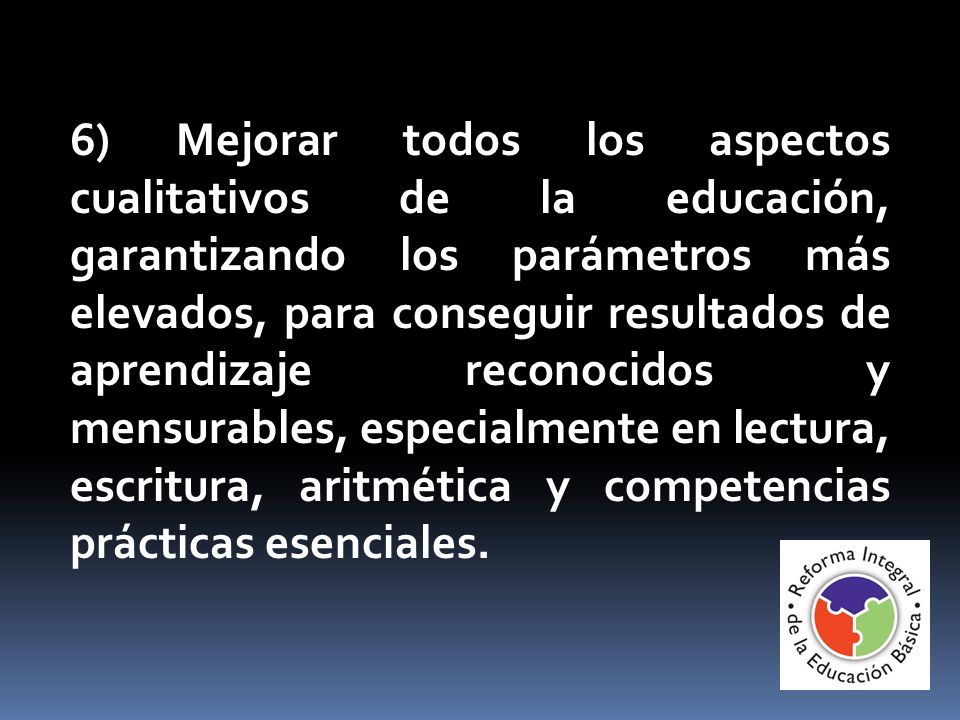 6) Mejorar todos los aspectos cualitativos de la educación, garantizando los parámetros más elevados, para conseguir resultados de aprendizaje reconocidos y mensurables, especialmente en lectura, escritura, aritmética y competencias prácticas esenciales.