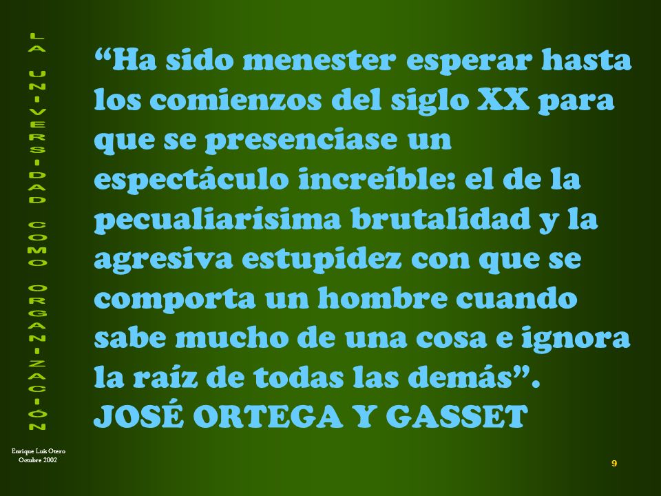 Ha sido menester esperar hasta los comienzos del siglo XX para que se presenciase un espectáculo increíble: el de la pecualiarísima brutalidad y la agresiva estupidez con que se comporta un hombre cuando sabe mucho de una cosa e ignora la raíz de todas las demás . JOSÉ ORTEGA Y GASSET