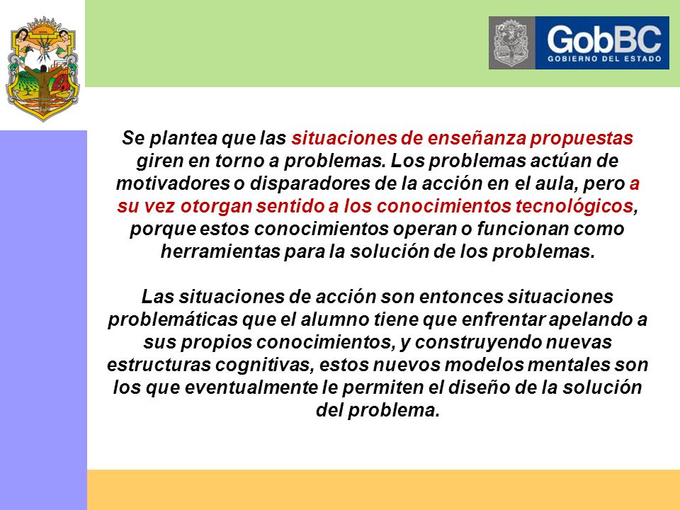 Se plantea que las situaciones de enseñanza propuestas giren en torno a problemas. Los problemas actúan de motivadores o disparadores de la acción en el aula, pero a su vez otorgan sentido a los conocimientos tecnológicos, porque estos conocimientos operan o funcionan como herramientas para la solución de los problemas.