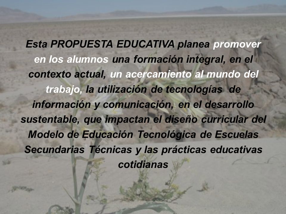 Esta PROPUESTA EDUCATIVA planea promover en los alumnos una formación integral, en el contexto actual, un acercamiento al mundo del trabajo, la utilización de tecnologías de información y comunicación, en el desarrollo sustentable, que impactan el diseño curricular del Modelo de Educación Tecnológica de Escuelas Secundarias Técnicas y las prácticas educativas cotidianas