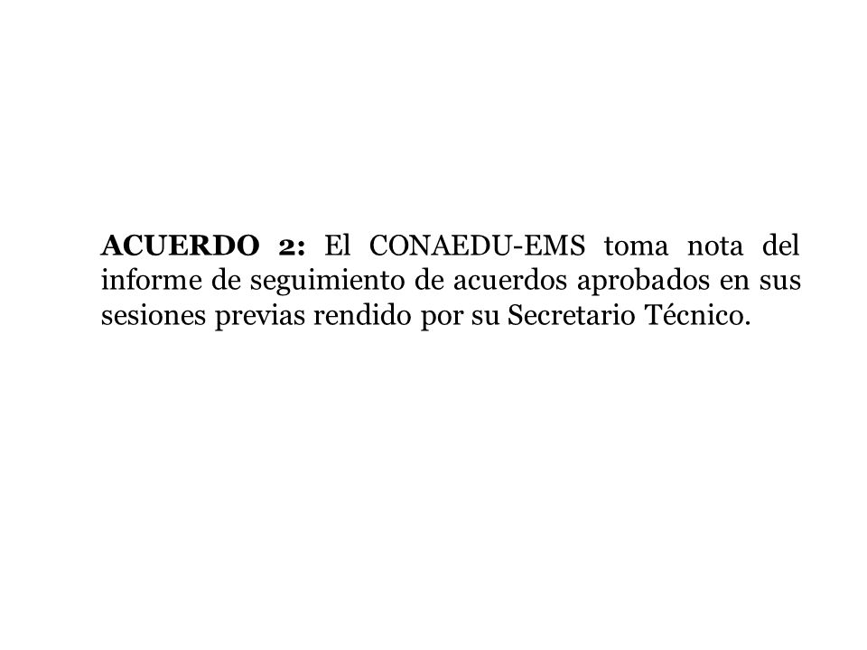 ACUERDO 2: El CONAEDU-EMS toma nota del informe de seguimiento de acuerdos aprobados en sus sesiones previas rendido por su Secretario Técnico.
