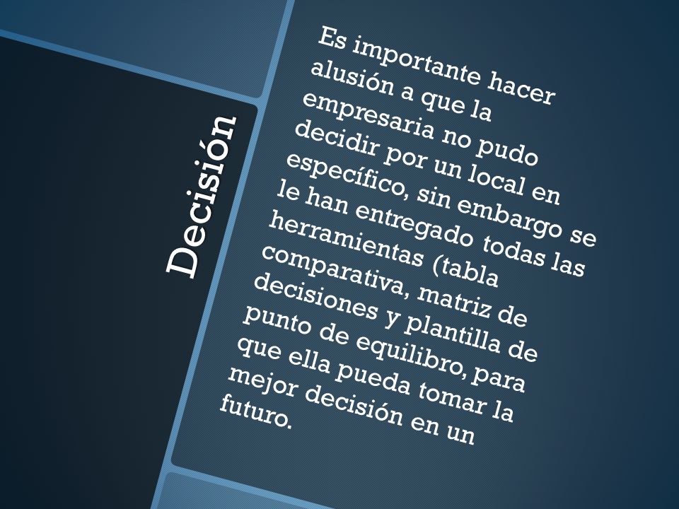 Es importante hacer alusión a que la empresaria no pudo decidir por un local en específico, sin embargo se le han entregado todas las herramientas (tabla comparativa, matriz de decisiones y plantilla de punto de equilibro, para que ella pueda tomar la mejor decisión en un futuro.