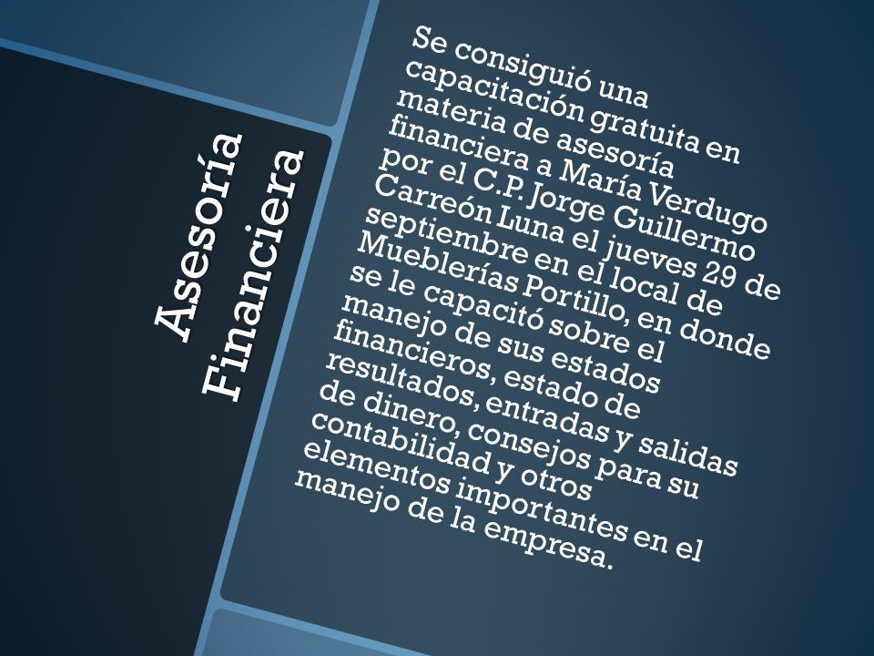 Se consiguió una capacitación gratuita en materia de asesoría financiera a María Verdugo por el C.P. Jorge Guillermo Carreón Luna el jueves 29 de septiembre en el local de Mueblerías Portillo, en donde se le capacitó sobre el manejo de sus estados financieros, estado de resultados, entradas y salidas de dinero, consejos para su contabilidad y otros elementos importantes en el manejo de la empresa.