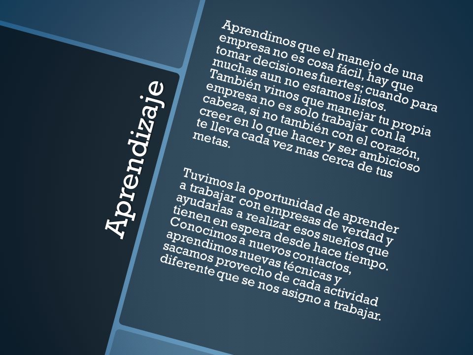 Aprendimos que el manejo de una empresa no es cosa fácil, hay que tomar decisiones fuertes; cuando para muchas aun no estamos listos. También vimos que manejar tu propia empresa no es solo trabajar con la cabeza, si no también con el corazón, creer en lo que hacer y ser ambicioso te lleva cada vez mas cerca de tus metas.