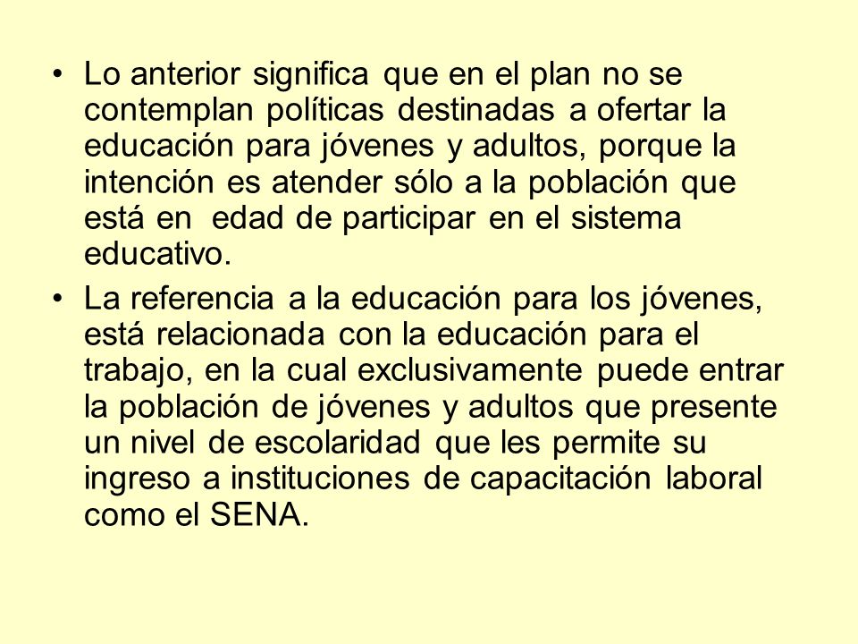 Lo anterior significa que en el plan no se contemplan políticas destinadas a ofertar la educación para jóvenes y adultos, porque la intención es atender sólo a la población que está en edad de participar en el sistema educativo.
