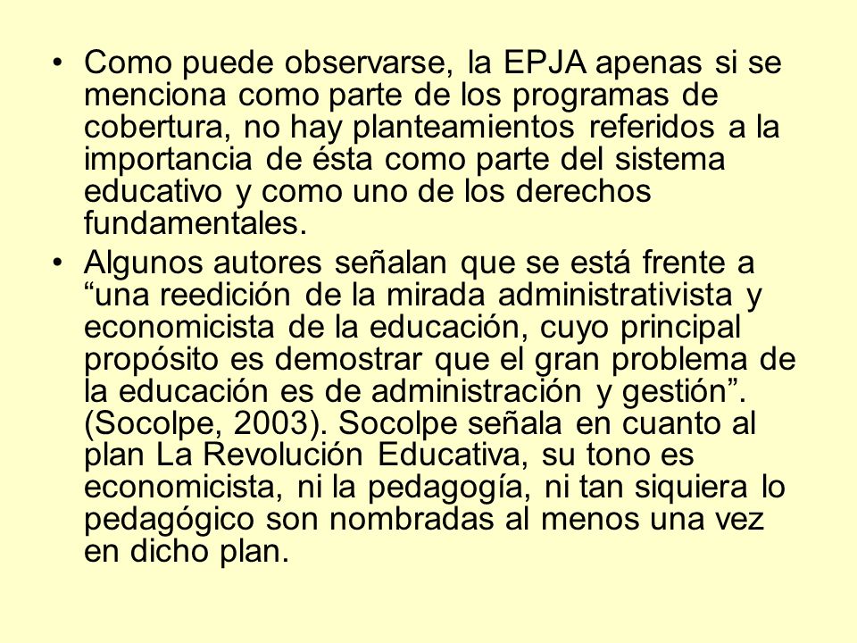 Como puede observarse, la EPJA apenas si se menciona como parte de los programas de cobertura, no hay planteamientos referidos a la importancia de ésta como parte del sistema educativo y como uno de los derechos fundamentales.