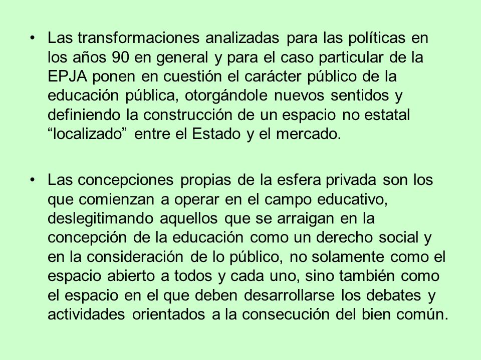 Las transformaciones analizadas para las políticas en los años 90 en general y para el caso particular de la EPJA ponen en cuestión el carácter público de la educación pública, otorgándole nuevos sentidos y definiendo la construcción de un espacio no estatal localizado entre el Estado y el mercado.