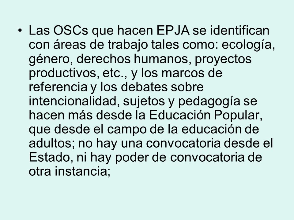 Las OSCs que hacen EPJA se identifican con áreas de trabajo tales como: ecología, género, derechos humanos, proyectos productivos, etc., y los marcos de referencia y los debates sobre intencionalidad, sujetos y pedagogía se hacen más desde la Educación Popular, que desde el campo de la educación de adultos; no hay una convocatoria desde el Estado, ni hay poder de convocatoria de otra instancia;