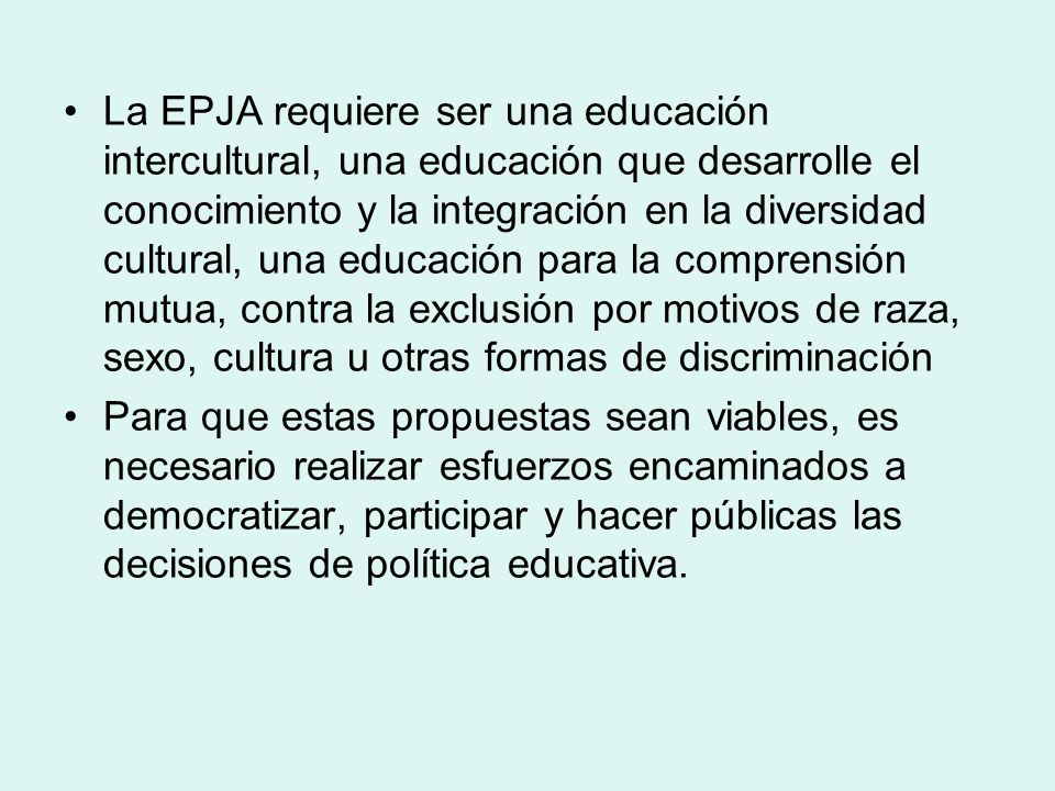 La EPJA requiere ser una educación intercultural, una educación que desarrolle el conocimiento y la integración en la diversidad cultural, una educación para la comprensión mutua, contra la exclusión por motivos de raza, sexo, cultura u otras formas de discriminación