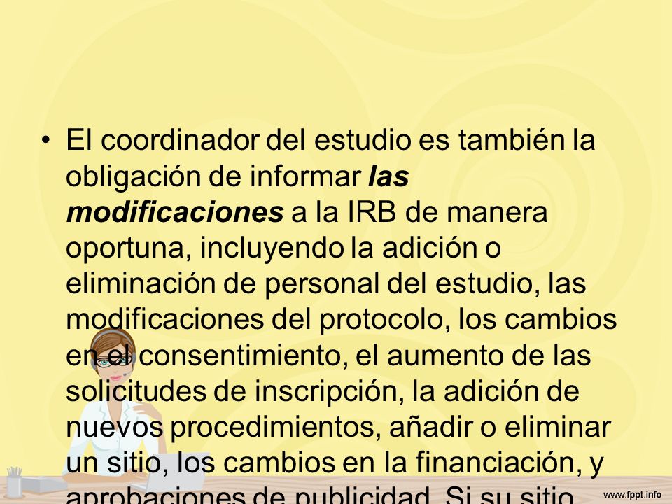 El coordinador del estudio es también la obligación de informar las modificaciones a la IRB de manera oportuna, incluyendo la adición o eliminación de personal del estudio, las modificaciones del protocolo, los cambios en el consentimiento, el aumento de las solicitudes de inscripción, la adición de nuevos procedimientos, añadir o eliminar un sitio, los cambios en la financiación, y aprobaciones de publicidad.