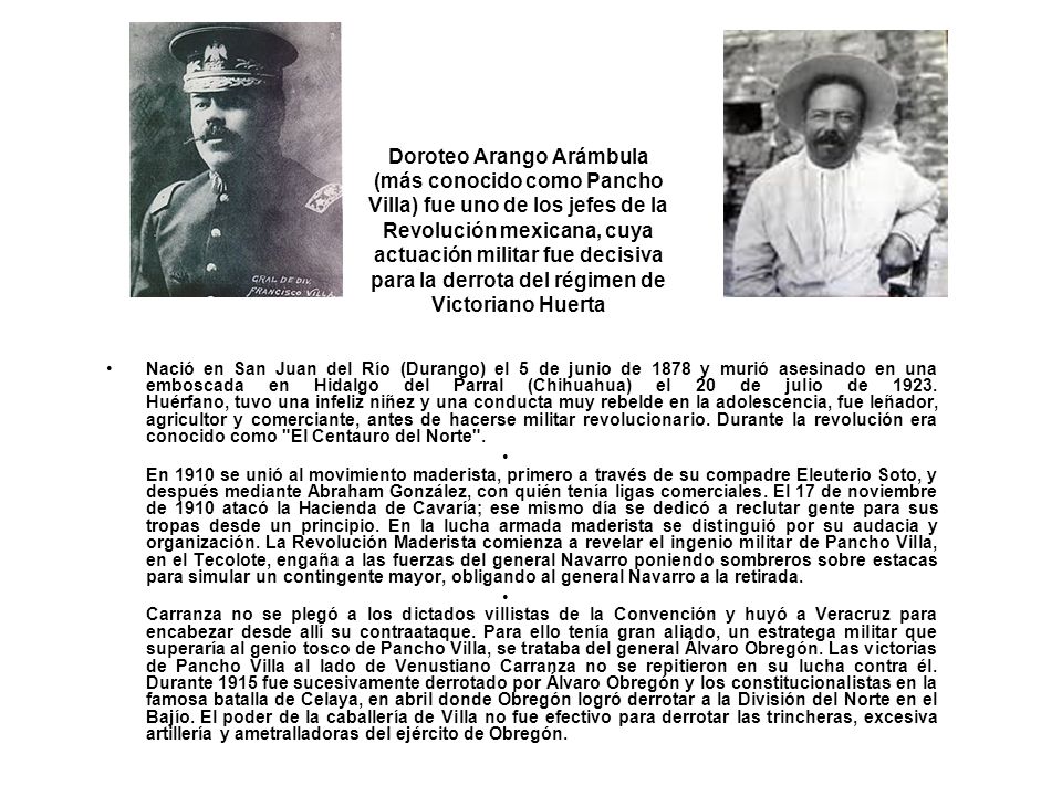 Doroteo Arango Arámbula (más conocido como Pancho Villa) fue uno de los jefes de la Revolución mexicana, cuya actuación militar fue decisiva para la derrota del régimen de Victoriano Huerta