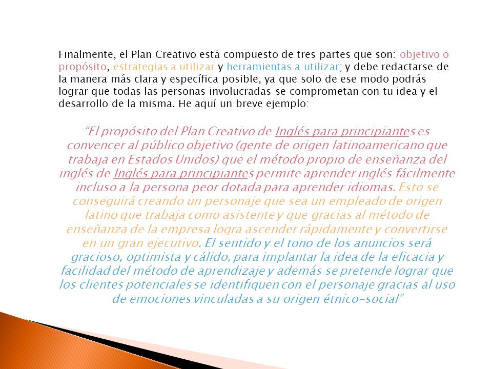 Finalmente, el Plan Creativo está compuesto de tres partes que son: objetivo o propósito, estrategias a utilizar y herramientas a utilizar; y debe redactarse de la manera más clara y específica posible, ya que solo de ese modo podrás lograr que todas las personas involucradas se comprometan con tu idea y el desarrollo de la misma. He aquí un breve ejemplo: