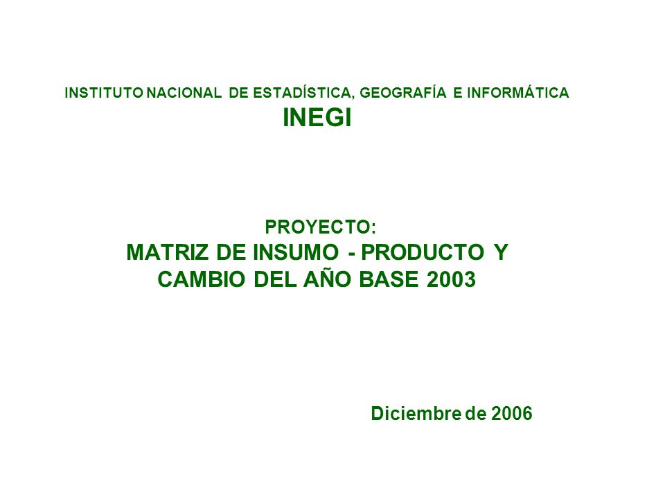 INSTITUTO NACIONAL DE ESTADÍSTICA, GEOGRAFÍA E INFORMÁTICA INEGI PROYECTO: MATRIZ DE INSUMO - PRODUCTO Y CAMBIO DEL AÑO BASE 2003 Diciembre de 2006