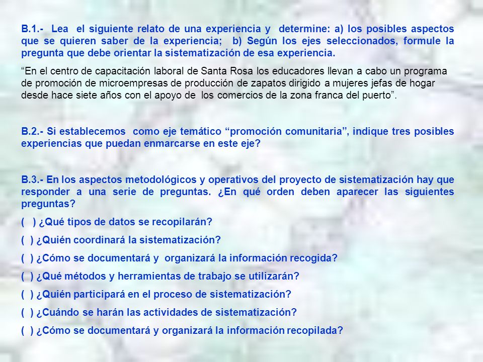 B.1.- Lea el siguiente relato de una experiencia y determine: a) los posibles aspectos que se quieren saber de la experiencia; b) Según los ejes seleccionados, formule la pregunta que debe orientar la sistematización de esa experiencia.