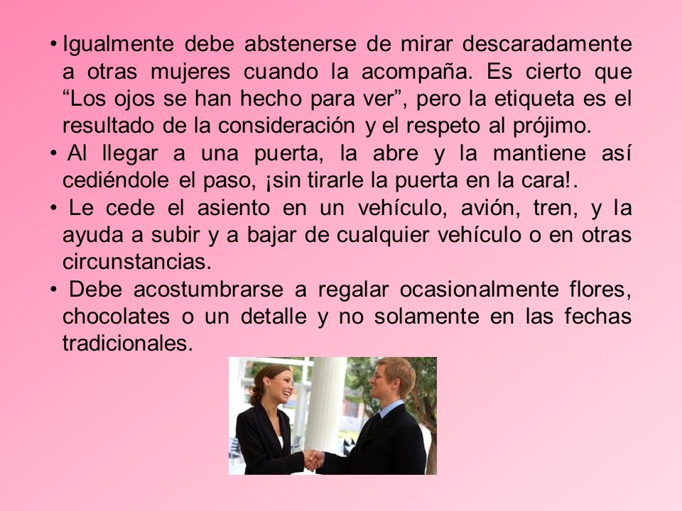 Igualmente debe abstenerse de mirar descaradamente a otras mujeres cuando la acompaña. Es cierto que Los ojos se han hecho para ver , pero la etiqueta es el resultado de la consideración y el respeto al prójimo.