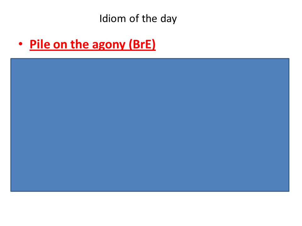 Idiom of the day Pile on the agony (BrE) -Informal. To make a situation that is already bad even worse, or make it seem worse.