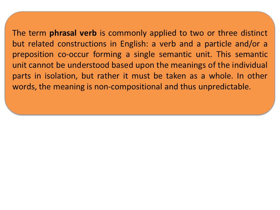 The term phrasal verb is commonly applied to two or three distinct but related constructions in English: a verb and a particle and/or a preposition co-occur forming a single semantic unit.