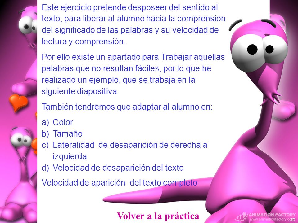 Este ejercicio pretende desposeer del sentido al texto, para liberar al alumno hacia la comprensión del significado de las palabras y su velocidad de lectura y comprensión.