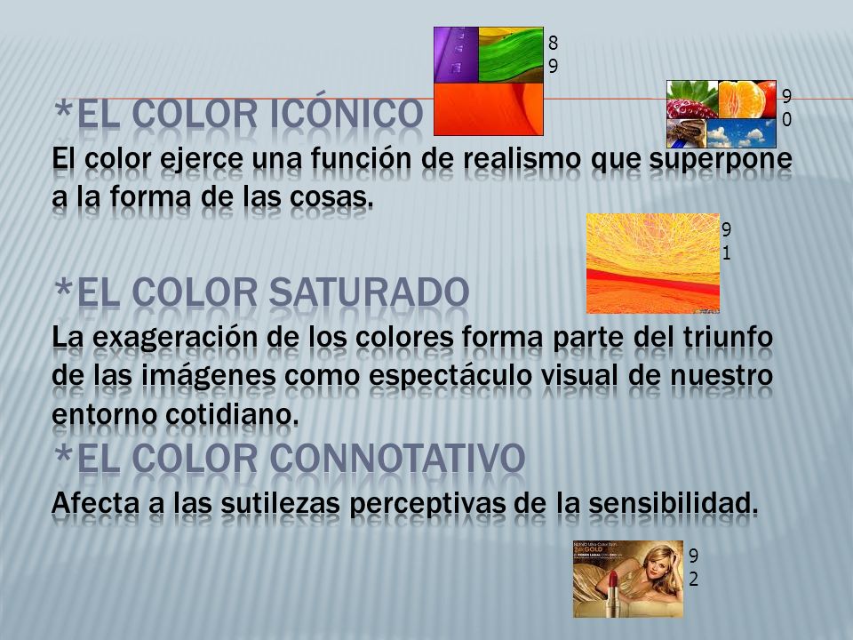 *El color icónico El color ejerce una función de realismo que superpone a la forma de las cosas. *El color saturado La exageración de los colores forma parte del triunfo de las imágenes como espectáculo visual de nuestro entorno cotidiano. *El color connotativo Afecta a las sutilezas perceptivas de la sensibilidad.