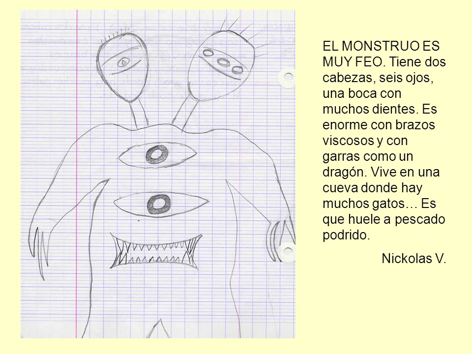 EL MONSTRUO ES MUY FEO. Tiene dos cabezas, seis ojos, una boca con muchos dientes. Es enorme con brazos viscosos y con garras como un dragón. Vive en una cueva donde hay muchos gatos… Es que huele a pescado podrido.