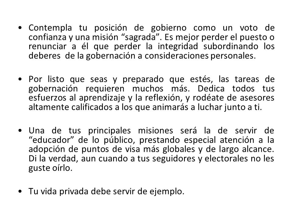 Contempla tu posición de gobierno como un voto de confianza y una misión sagrada . Es mejor perder el puesto o renunciar a él que perder la integridad subordinando los deberes de la gobernación a consideraciones personales.