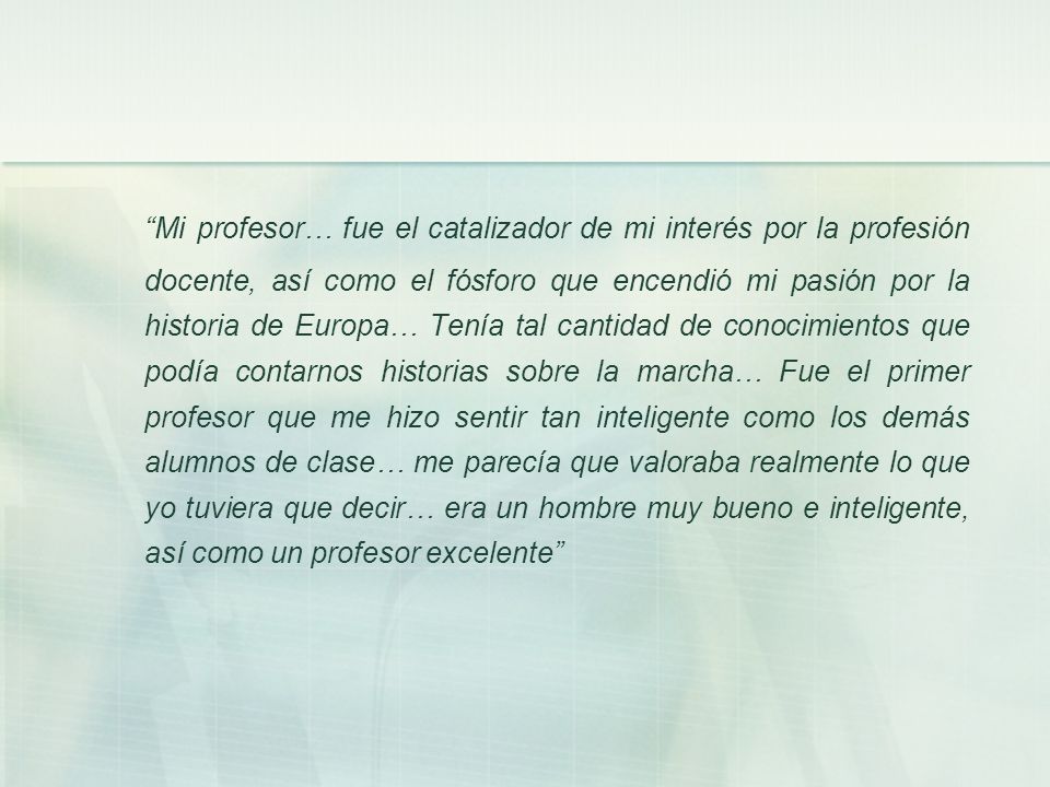 Mi profesor… fue el catalizador de mi interés por la profesión docente, así como el fósforo que encendió mi pasión por la historia de Europa… Tenía tal cantidad de conocimientos que podía contarnos historias sobre la marcha… Fue el primer profesor que me hizo sentir tan inteligente como los demás alumnos de clase… me parecía que valoraba realmente lo que yo tuviera que decir… era un hombre muy bueno e inteligente, así como un profesor excelente