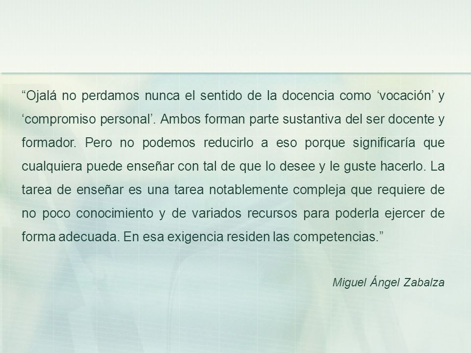 Ojalá no perdamos nunca el sentido de la docencia como ‘vocación’ y ‘compromiso personal’. Ambos forman parte sustantiva del ser docente y formador. Pero no podemos reducirlo a eso porque significaría que cualquiera puede enseñar con tal de que lo desee y le guste hacerlo. La tarea de enseñar es una tarea notablemente compleja que requiere de no poco conocimiento y de variados recursos para poderla ejercer de forma adecuada. En esa exigencia residen las competencias.