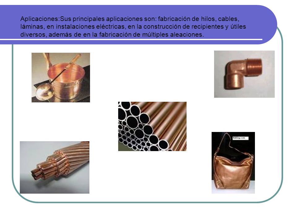 Aplicaciones:Sus principales aplicaciones son: fabricación de hilos, cables, láminas, en instalaciones eléctricas, en la construcción de recipientes y útiles diversos, además de en la fabricación de múltiples aleaciones.