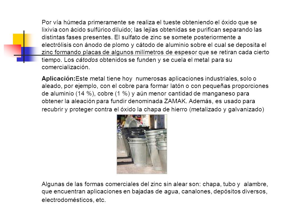 Por vía húmeda primeramente se realiza el tueste obteniendo el óxido que se lixivia con ácido sulfúrico diluido; las lejías obtenidas se purifican separando las distintas fases presentes. El sulfato de zinc se somete posteriormente a electrólisis con ánodo de plomo y cátodo de aluminio sobre el cual se deposita el zinc formando placas de algunos milímetros de espesor que se retiran cada cierto tiempo. Los cátodos obtenidos se funden y se cuela el metal para su comercialización.