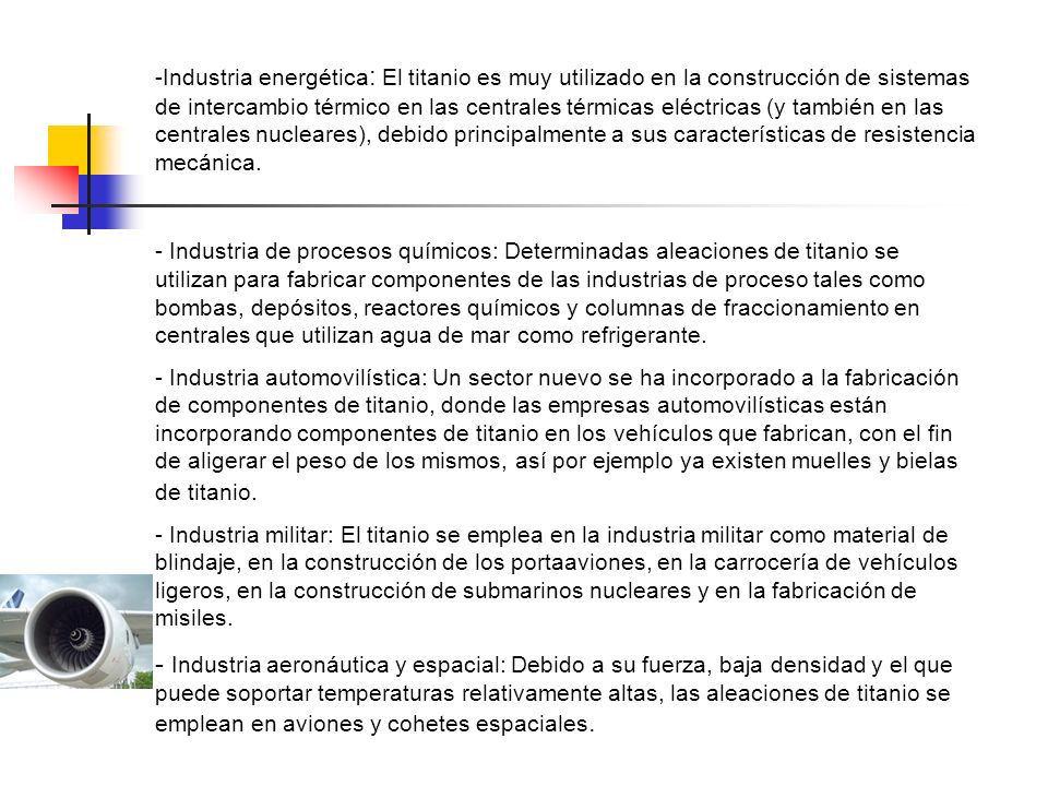 Industria energética: El titanio es muy utilizado en la construcción de sistemas de intercambio térmico en las centrales térmicas eléctricas (y también en las centrales nucleares), debido principalmente a sus características de resistencia mecánica.