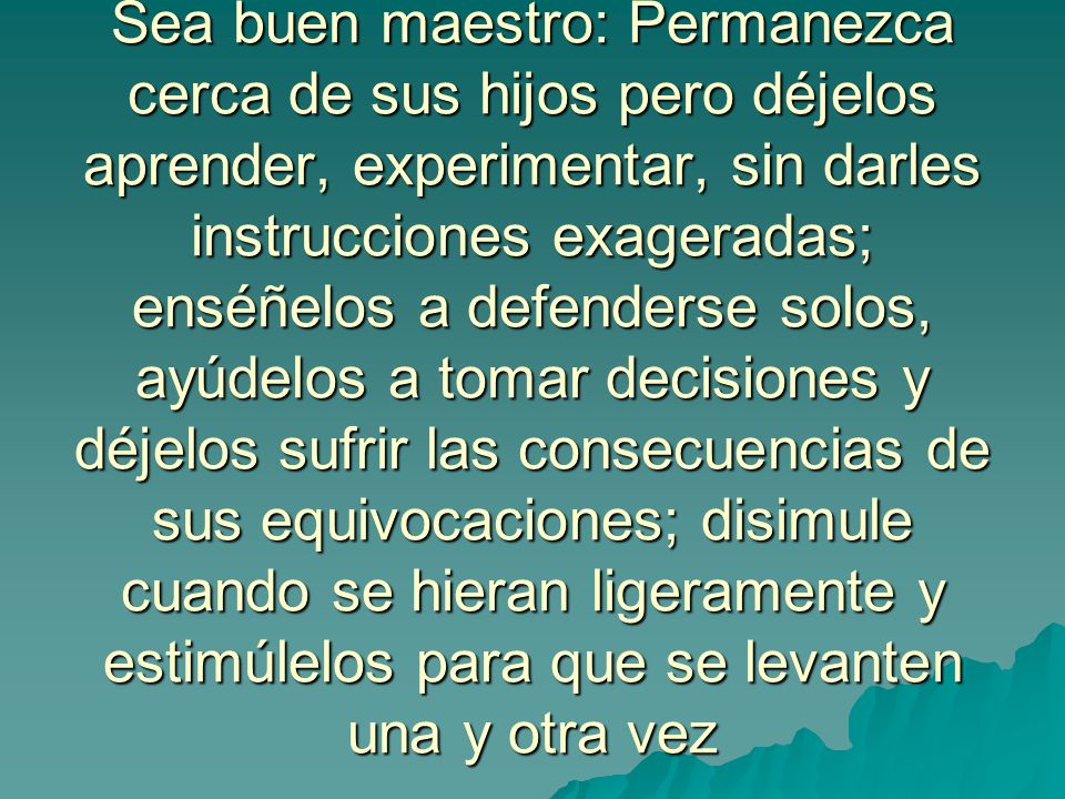 Sea buen maestro: Permanezca cerca de sus hijos pero déjelos aprender, experimentar, sin darles instrucciones exageradas; enséñelos a defenderse solos, ayúdelos a tomar decisiones y déjelos sufrir las consecuencias de sus equivocaciones; disimule cuando se hieran ligeramente y estimúlelos para que se levanten una y otra vez